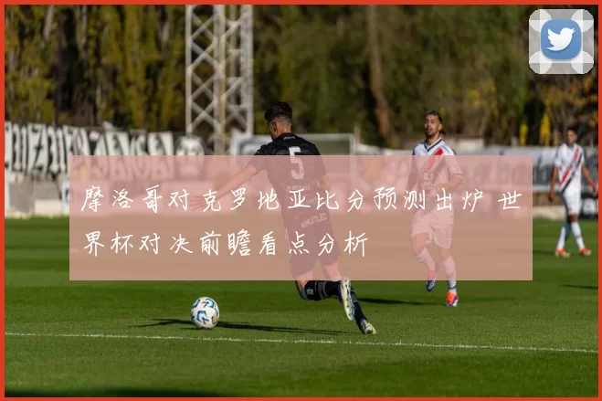 摩洛哥对克罗地亚比分预测出炉 世界杯对决前瞻看点分析