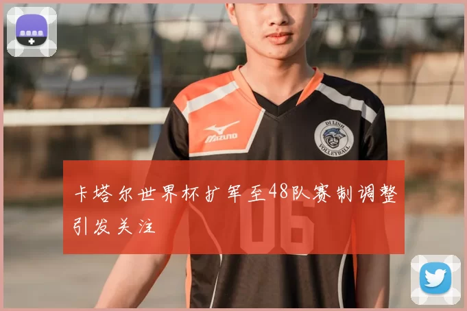 卡塔尔世界杯扩军至48队赛制调整引发关注