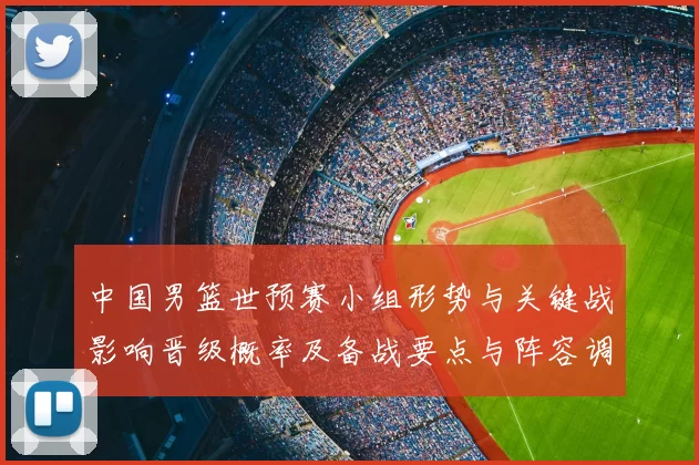 中国男篮世预赛小组形势与关键战影响晋级概率及备战要点与阵容调整建议
