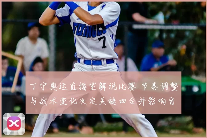 丁宁奥运直播室解说比赛 节奏调整与战术变化决定关键回合并影响晋级