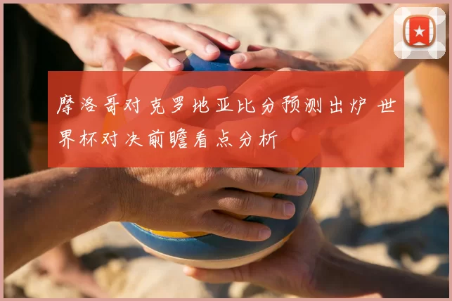 摩洛哥对克罗地亚比分预测出炉 世界杯对决前瞻看点分析