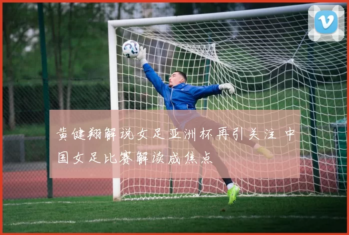黄健翔解说女足亚洲杯再引关注 中国女足比赛解读成焦点