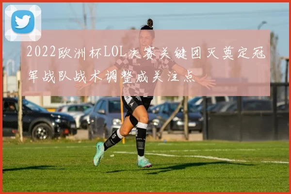 2022欧洲杯LOL决赛关键团灭奠定冠军战队战术调整成关注点