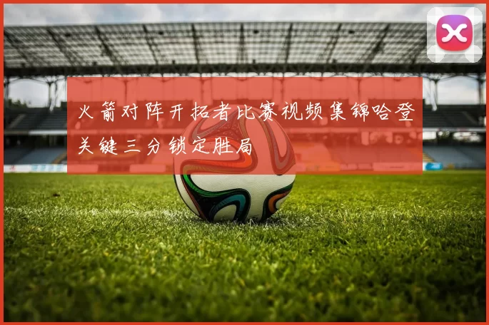 火箭对阵开拓者比赛视频集锦哈登关键三分锁定胜局