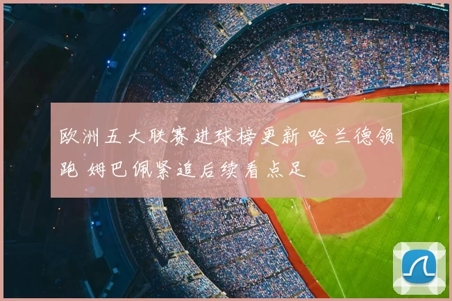 欧洲五大联赛进球榜更新 哈兰德领跑 姆巴佩紧追后续看点足