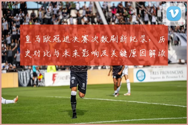 皇马欧冠进决赛次数刷新纪录,历史对比与未来影响及关键原因解读