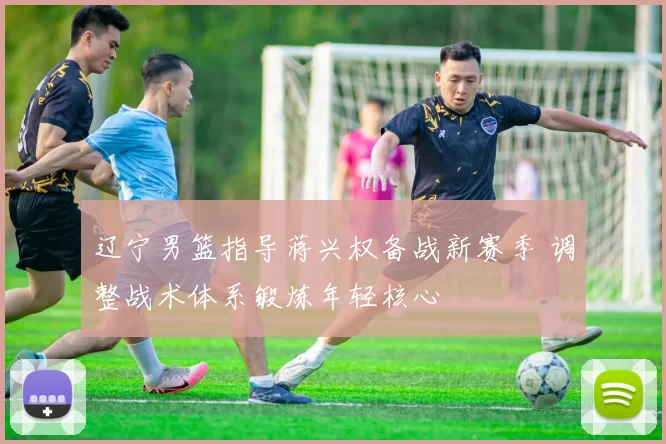 辽宁男篮指导蒋兴权备战新赛季 调整战术体系锻炼年轻核心