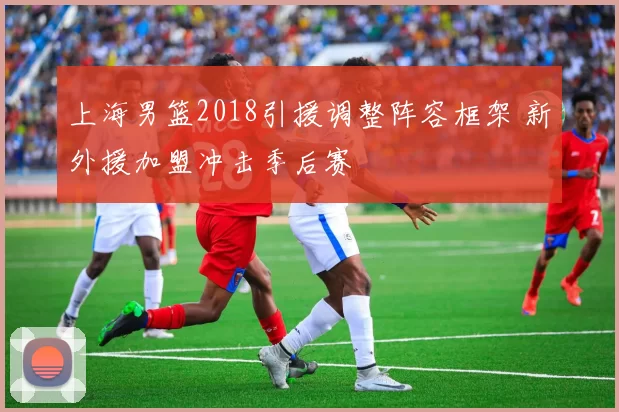 上海男篮2018引援调整阵容框架 新外援加盟冲击季后赛