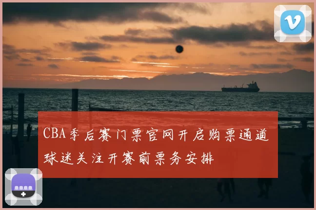 CBA季后赛门票官网开启购票通道 球迷关注开赛前票务安排