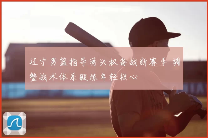 辽宁男篮指导蒋兴权备战新赛季 调整战术体系锻炼年轻核心