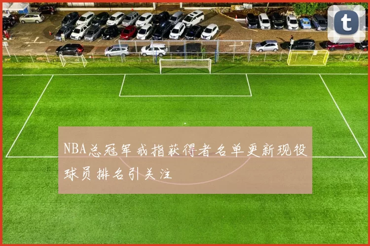 NBA总冠军戒指获得者名单更新现役球员排名引关注