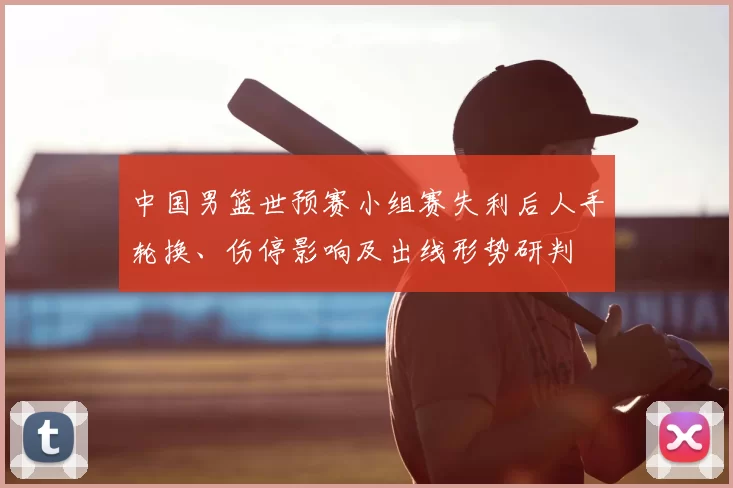 中国男篮世预赛小组赛失利后人手轮换、伤停影响及出线形势研判