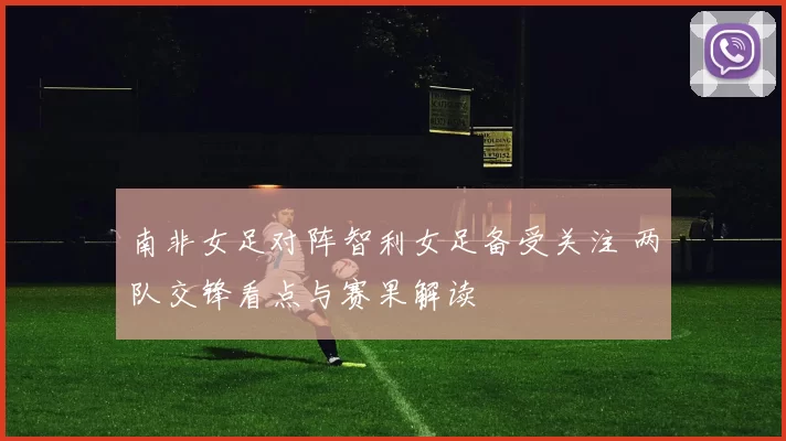 南非女足对阵智利女足备受关注 两队交锋看点与赛果解读