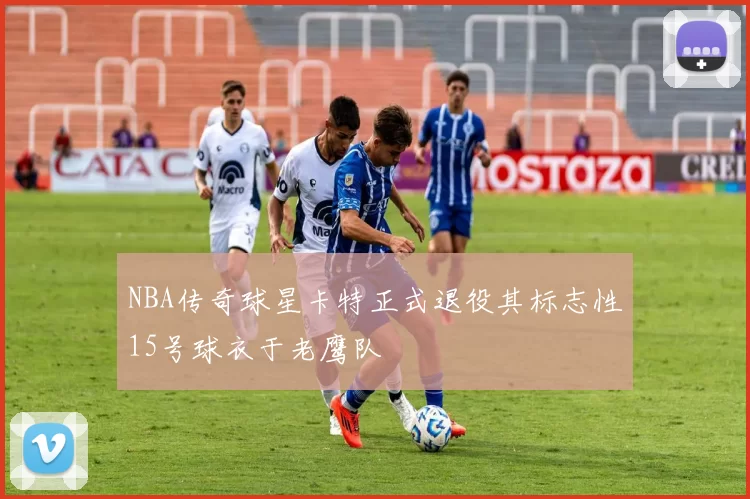 NBA传奇球星卡特正式退役其标志性15号球衣于老鹰队