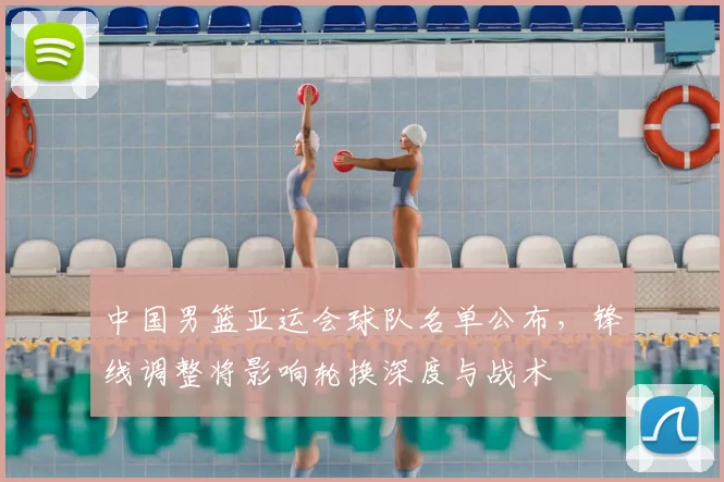 中国男篮亚运会球队名单公布，锋线调整将影响轮换深度与战术
