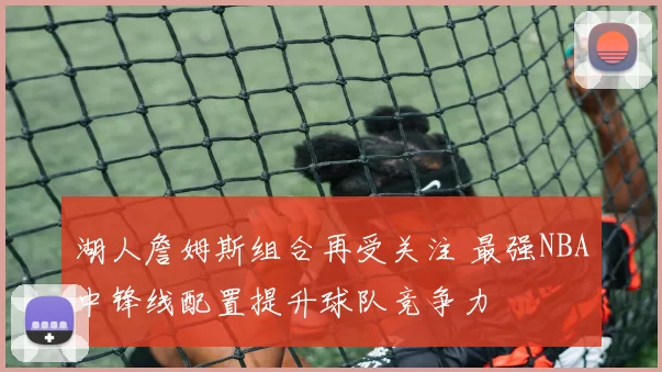湖人詹姆斯组合再受关注 最强NBA中锋线配置提升球队竞争力