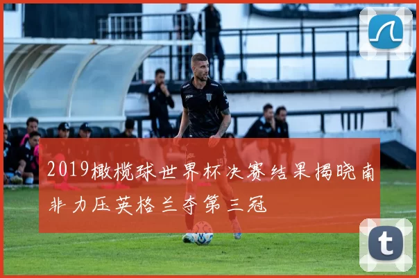2019橄榄球世界杯决赛结果揭晓南非力压英格兰夺第三冠