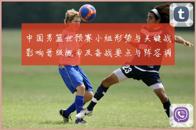 中国男篮世预赛小组形势与关键战影响晋级概率及备战要点与阵容调整建议