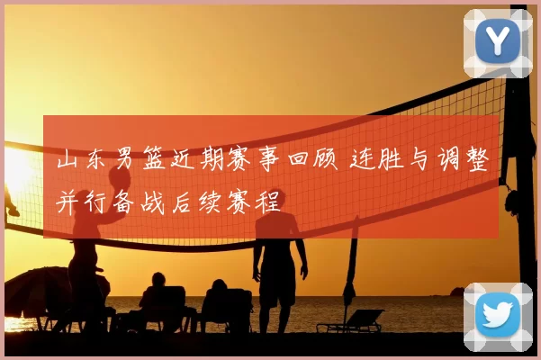 山东男篮近期赛事回顾 连胜与调整并行备战后续赛程