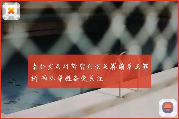 南非女足对阵智利女足赛前看点解析 两队争胜备受关注