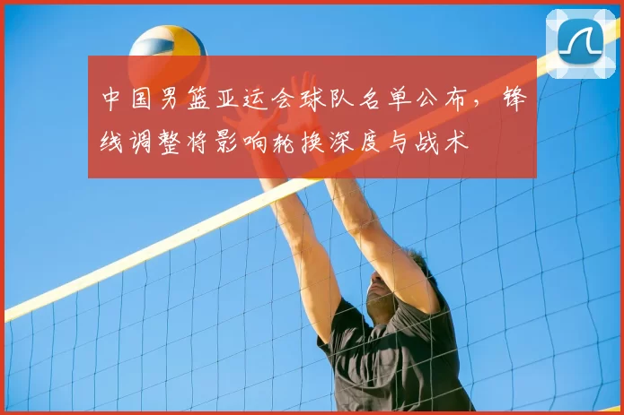中国男篮亚运会球队名单公布，锋线调整将影响轮换深度与战术