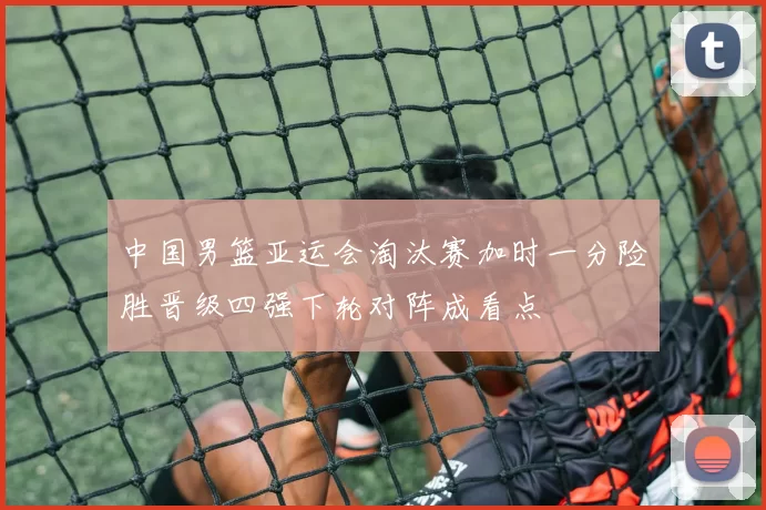 中国男篮亚运会淘汰赛加时一分险胜晋级四强下轮对阵成看点