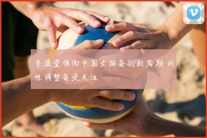 李盈莹领衔中国女排备战新周期 训练调整备受关注