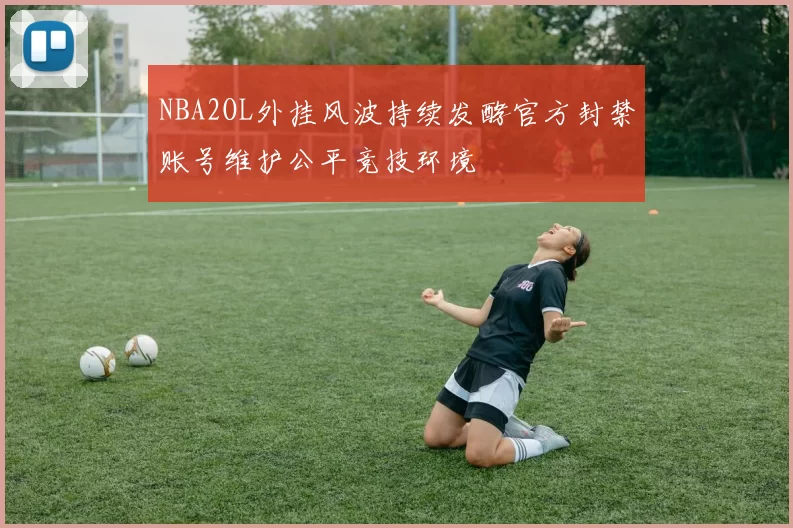 NBA2OL外挂风波持续发酵官方封禁账号维护公平竞技环境