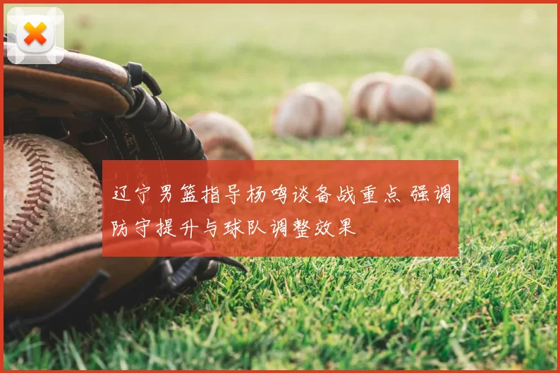 辽宁男篮指导杨鸣谈备战重点 强调防守提升与球队调整效果