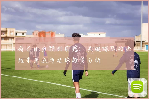 荷乙比分预测前瞻：关键球队对决结果看点与进球趋势分析