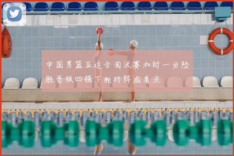 中国男篮亚运会淘汰赛加时一分险胜晋级四强下轮对阵成看点