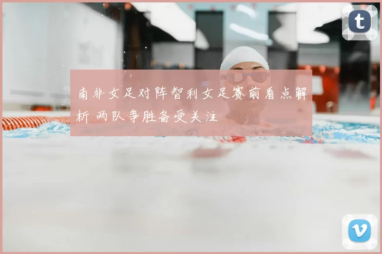 南非女足对阵智利女足赛前看点解析 两队争胜备受关注