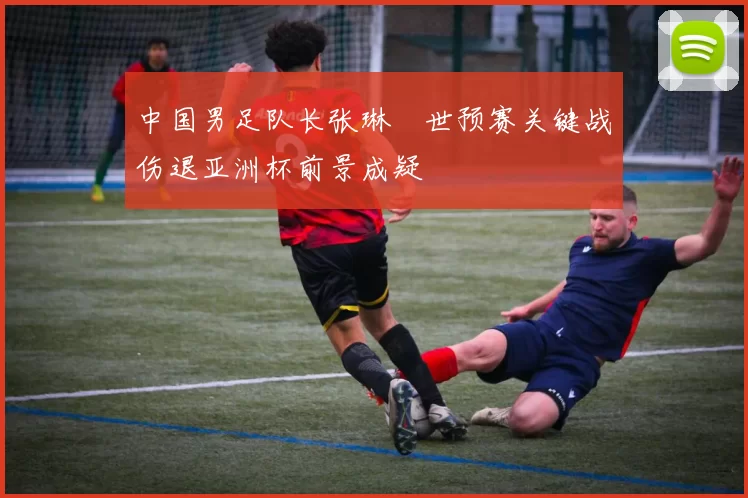 中国男足队长张琳芃世预赛关键战伤退亚洲杯前景成疑