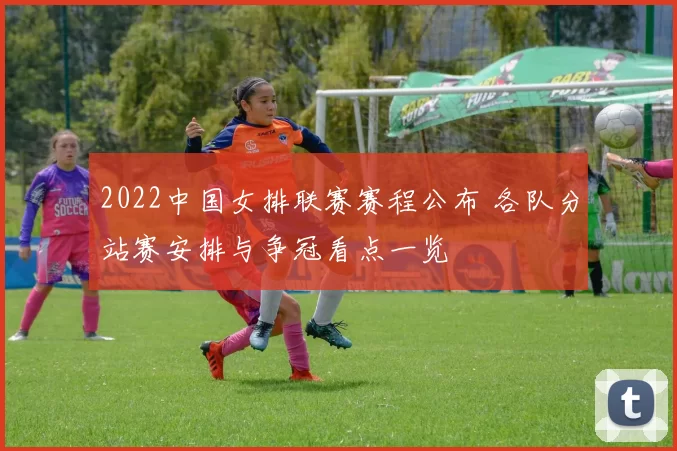 2022中国女排联赛赛程公布 各队分站赛安排与争冠看点一览