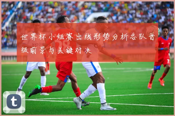 世界杯小组赛出线形势分析各队晋级前景与关键对决