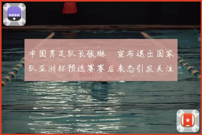中国男足队长张琳芃宣布退出国家队亚洲杯预选赛赛后表态引发关注