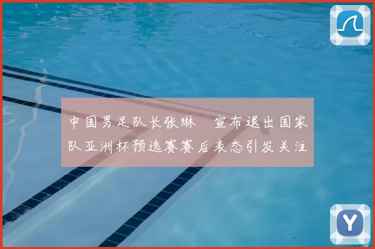 中国男足队长张琳芃宣布退出国家队亚洲杯预选赛赛后表态引发关注