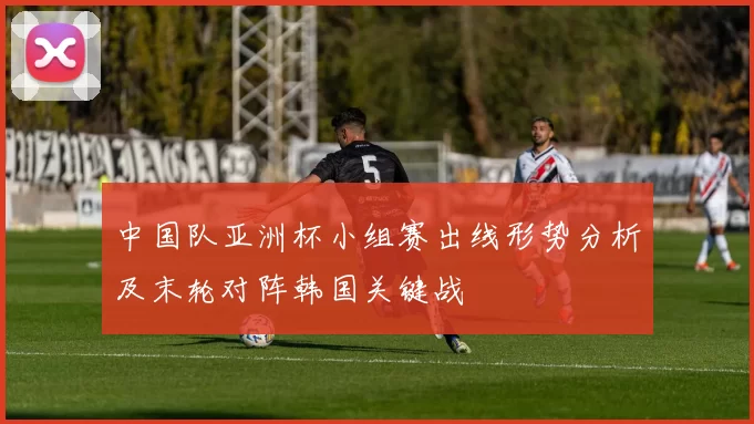中国队亚洲杯小组赛出线形势分析及末轮对阵韩国关键战
