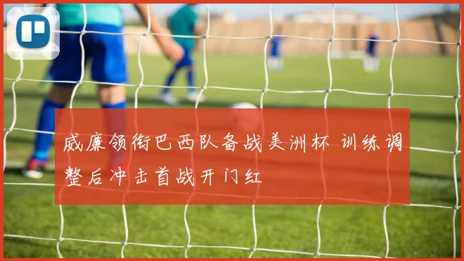 威廉领衔巴西队备战美洲杯 训练调整后冲击首战开门红