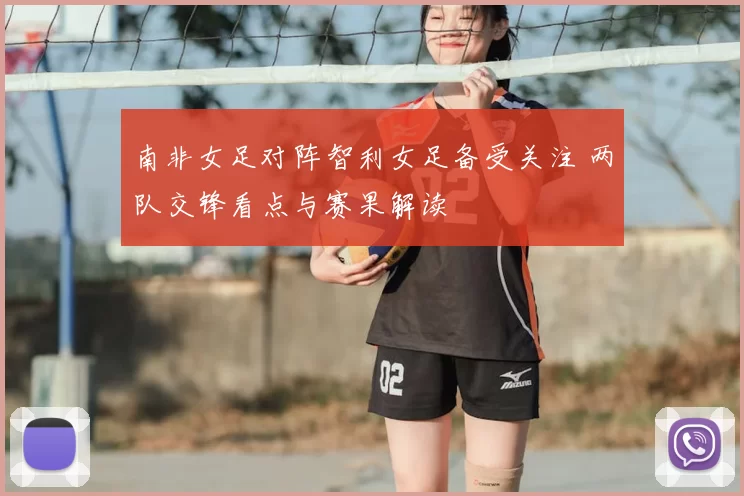 南非女足对阵智利女足备受关注 两队交锋看点与赛果解读