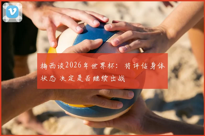 梅西谈2026年世界杯：将评估身体状态 决定是否继续出战