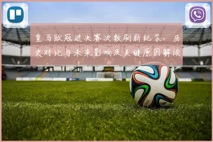 皇马欧冠进决赛次数刷新纪录,历史对比与未来影响及关键原因解读