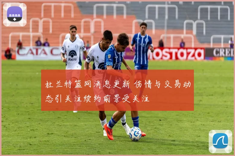 杜兰特篮网消息更新 伤情与交易动态引关注续约前景受关注