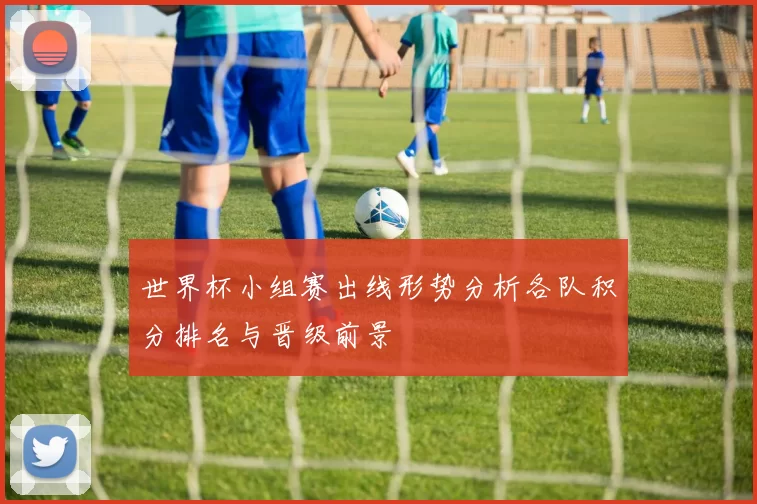世界杯小组赛出线形势分析各队积分排名与晋级前景