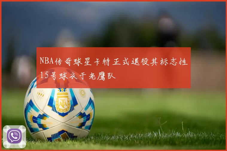 NBA传奇球星卡特正式退役其标志性15号球衣于老鹰队