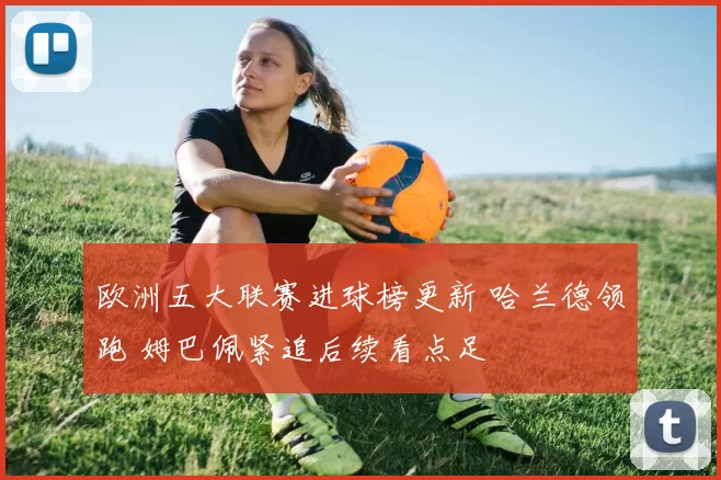 欧洲五大联赛进球榜更新 哈兰德领跑 姆巴佩紧追后续看点足