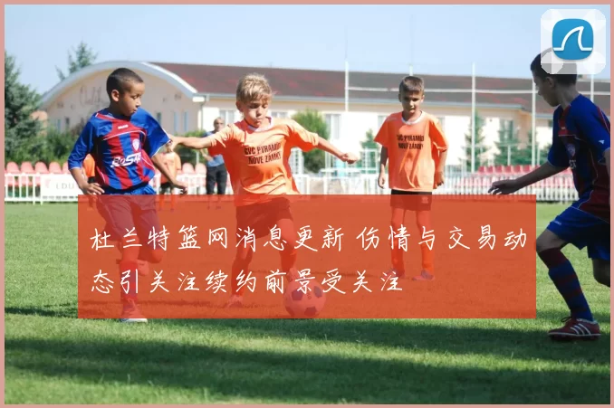 杜兰特篮网消息更新 伤情与交易动态引关注续约前景受关注