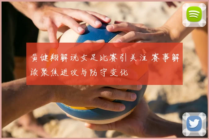黄健翔解说女足比赛引关注 赛事解读聚焦进攻与防守变化