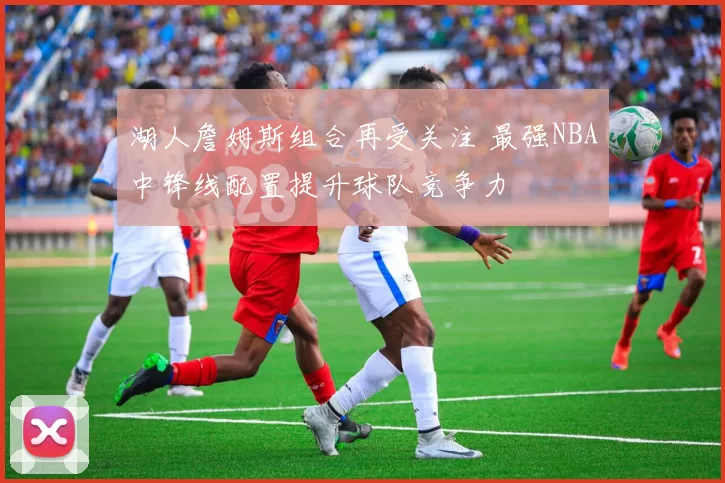湖人詹姆斯组合再受关注 最强NBA中锋线配置提升球队竞争力